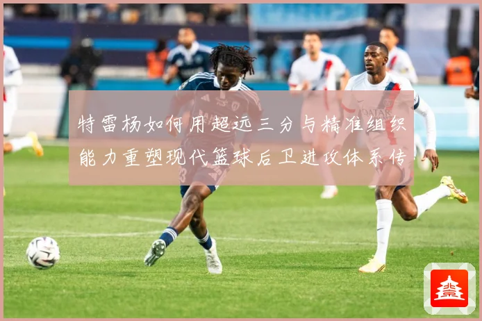 特雷杨如何用超远三分与精准组织能力重塑现代篮球后卫进攻体系传奇之路