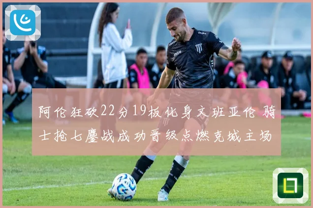 阿伦狂砍22分19板化身文班亚伦 骑士抢七鏖战成功晋级点燃克城主场
