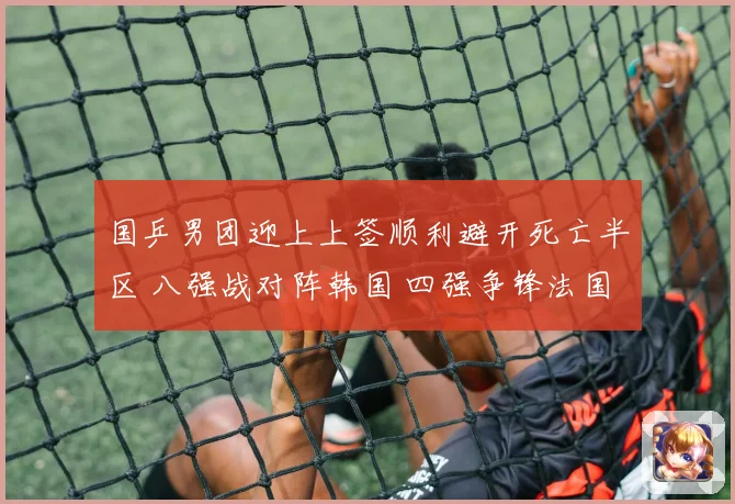 国乒男团迎上上签顺利避开死亡半区 八强战对阵韩国 四强争锋法国日本