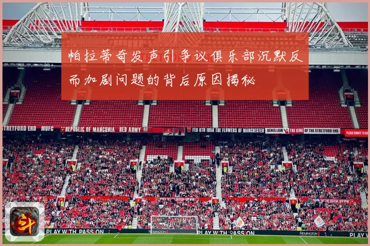 帕拉蒂奇发声引争议俱乐部沉默反而加剧问题的背后原因揭秘