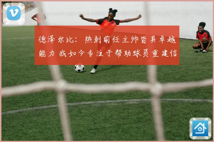 德泽尔比：热刺前任主帅皆具卓越能力 我如今专注于帮助球员重建信心