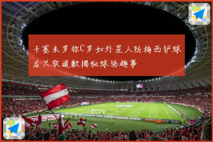 卡塞米罗称C罗如外星人防梅西铲球后只敢道歉揭秘球场趣事