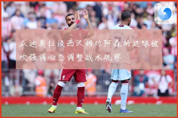 瓜迪奥拉谈西汉姆对阿森纳进球被吹强调心态调整战术观察
