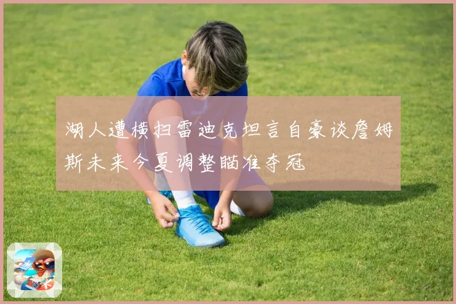 湖人遭横扫雷迪克坦言自豪谈詹姆斯未来今夏调整瞄准夺冠