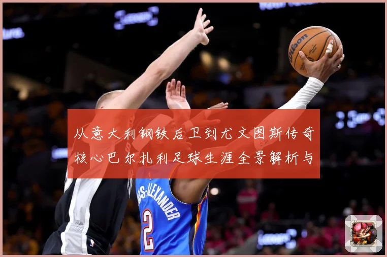 从意大利钢铁后卫到尤文图斯传奇核心巴尔扎利足球生涯全景解析与经典时刻回顾