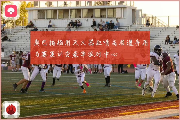 奥巴梅扬用灭火器狂喷高层遭弃用马赛集训变豪华派对中心