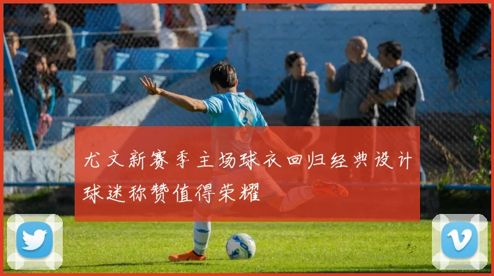 尤文新赛季主场球衣回归经典设计球迷称赞值得荣耀