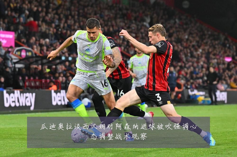 瓜迪奥拉谈西汉姆对阿森纳进球被吹强调心态调整战术观察